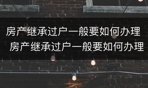 房产继承过户一般要如何办理 房产继承过户一般要如何办理呢