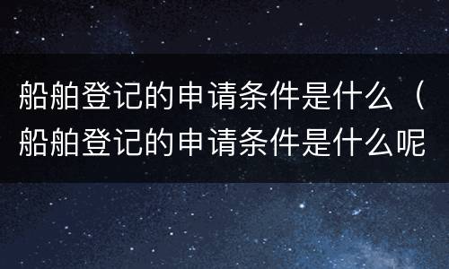 船舶登记的申请条件是什么（船舶登记的申请条件是什么呢）