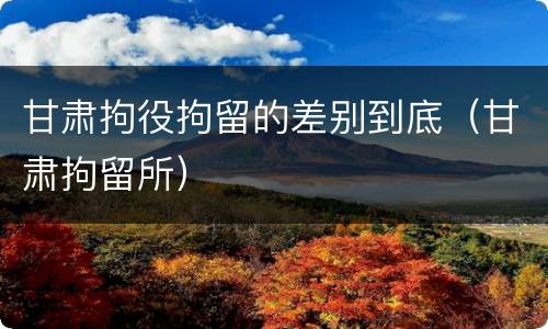 甘肃拘役拘留的差别到底（甘肃拘留所）
