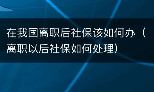 在我国离职后社保该如何办（离职以后社保如何处理）