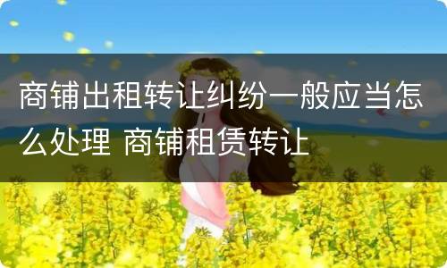 商铺出租转让纠纷一般应当怎么处理 商铺租赁转让