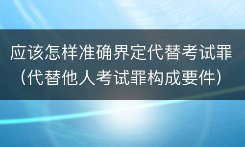应该怎样准确界定代替考试罪（代替他人考试罪构成要件）