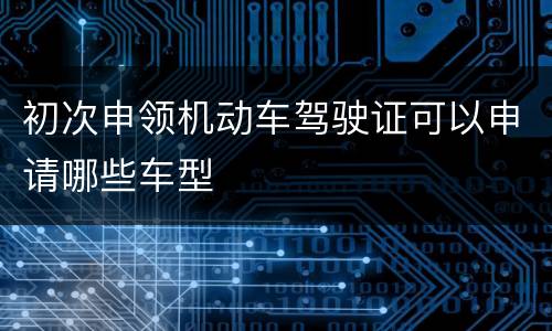 初次申领机动车驾驶证可以申请哪些车型