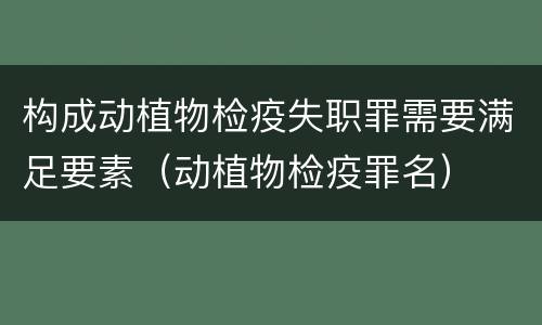 构成动植物检疫失职罪需要满足要素（动植物检疫罪名）