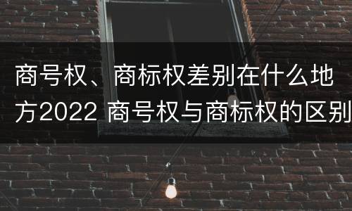 商号权、商标权差别在什么地方2022 商号权与商标权的区别