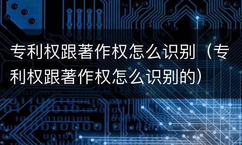 专利权跟著作权怎么识别（专利权跟著作权怎么识别的）