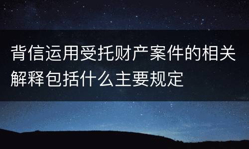 背信运用受托财产案件的相关解释包括什么主要规定