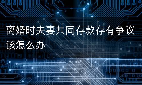 离婚时夫妻共同存款存有争议该怎么办