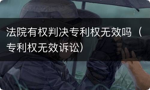 法院有权判决专利权无效吗（专利权无效诉讼）