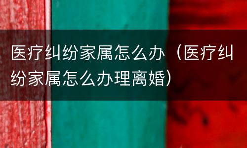 医疗纠纷家属怎么办（医疗纠纷家属怎么办理离婚）