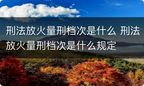 刑法放火量刑档次是什么 刑法放火量刑档次是什么规定