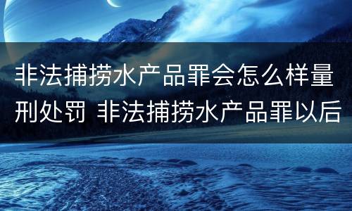 非法捕捞水产品罪会怎么样量刑处罚 非法捕捞水产品罪以后有什么