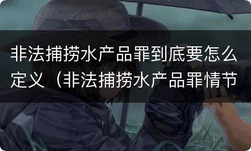 非法捕捞水产品罪到底要怎么定义（非法捕捞水产品罪情节严重的认定）