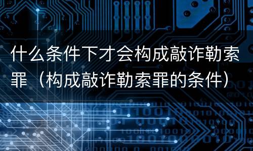 什么条件下才会构成敲诈勒索罪（构成敲诈勒索罪的条件）