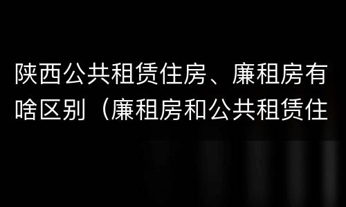 陕西公共租赁住房、廉租房有啥区别（廉租房和公共租赁住房有什么区别）