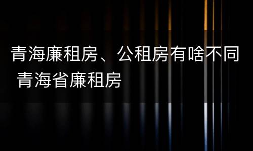 青海廉租房、公租房有啥不同 青海省廉租房