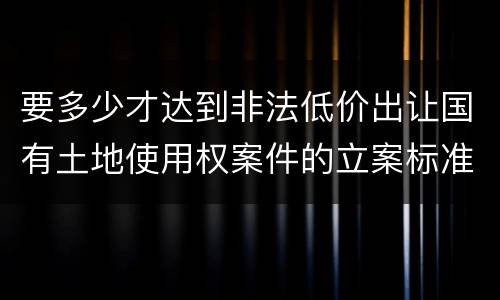 要多少才达到非法低价出让国有土地使用权案件的立案标准