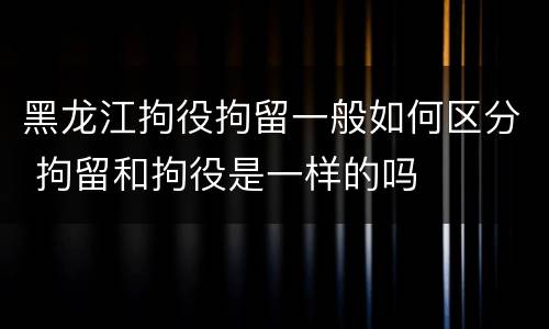 黑龙江拘役拘留一般如何区分 拘留和拘役是一样的吗