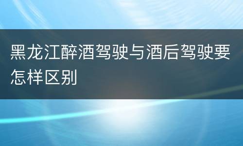 黑龙江醉酒驾驶与酒后驾驶要怎样区别