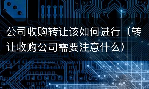 公司收购转让该如何进行（转让收购公司需要注意什么）