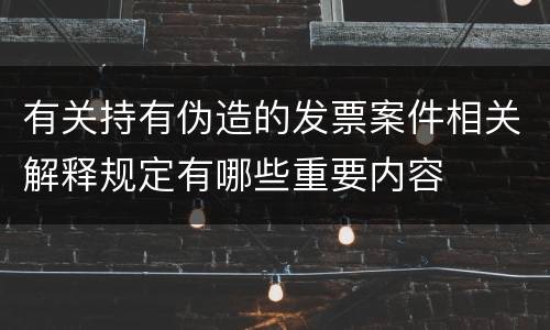 有关持有伪造的发票案件相关解释规定有哪些重要内容