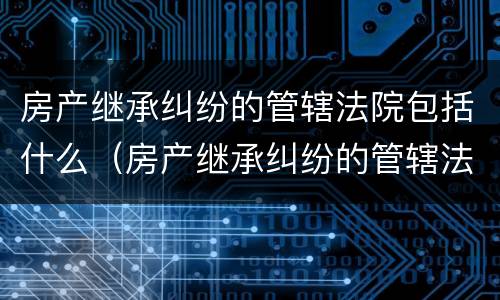 房产继承纠纷的管辖法院包括什么（房产继承纠纷的管辖法院包括什么范围）