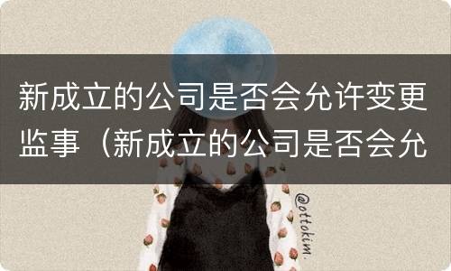 新成立的公司是否会允许变更监事（新成立的公司是否会允许变更监事人）