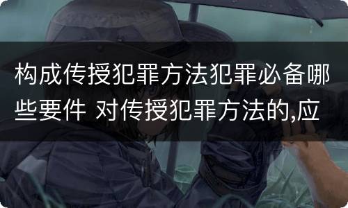 构成传授犯罪方法犯罪必备哪些要件 对传授犯罪方法的,应以共同犯罪