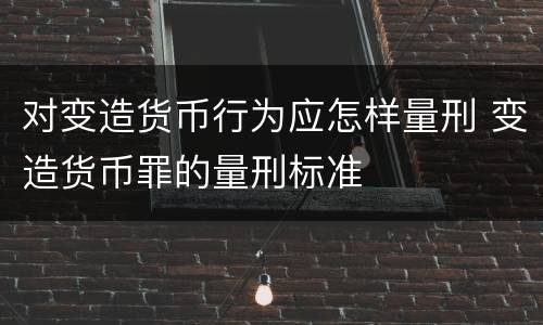 对变造货币行为应怎样量刑 变造货币罪的量刑标准