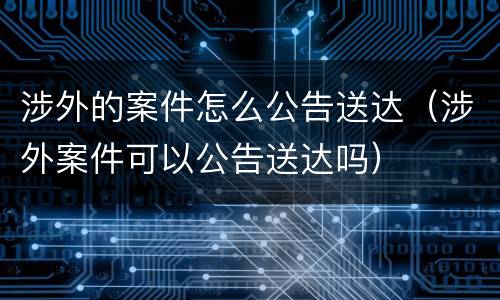 涉外的案件怎么公告送达（涉外案件可以公告送达吗）