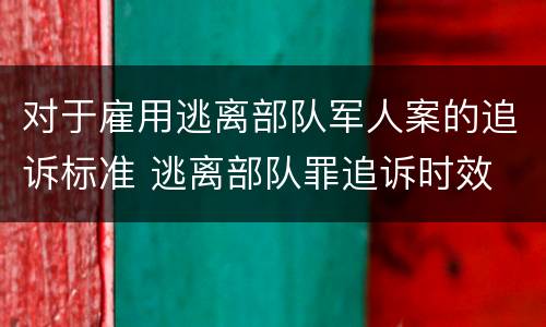 对于雇用逃离部队军人案的追诉标准 逃离部队罪追诉时效