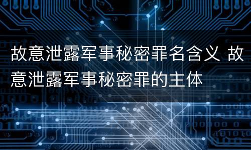 故意泄露军事秘密罪名含义 故意泄露军事秘密罪的主体