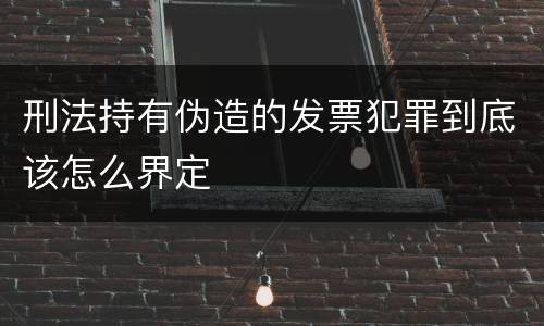 刑法持有伪造的发票犯罪到底该怎么界定