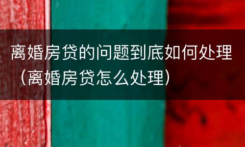 离婚房贷的问题到底如何处理（离婚房贷怎么处理）