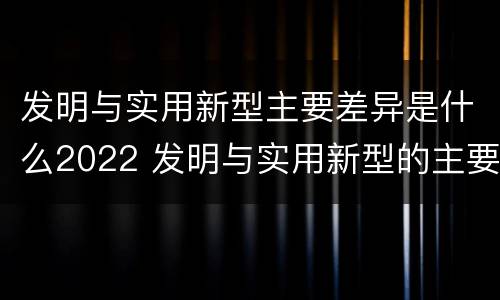 发明与实用新型主要差异是什么2022 发明与实用新型的主要区别