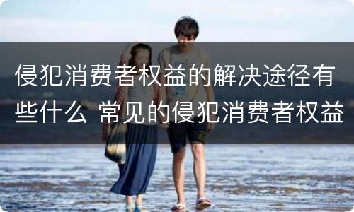 侵犯消费者权益的解决途径有些什么 常见的侵犯消费者权益的行为