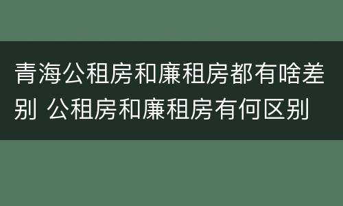 青海公租房和廉租房都有啥差别 公租房和廉租房有何区别