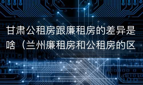 甘肃公租房跟廉租房的差异是啥（兰州廉租房和公租房的区别）