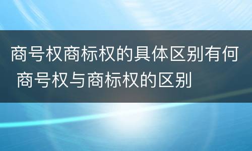 商号权商标权的具体区别有何 商号权与商标权的区别
