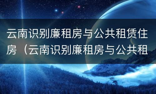 云南识别廉租房与公共租赁住房（云南识别廉租房与公共租赁住房的区别）