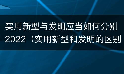 实用新型与发明应当如何分别2022（实用新型和发明的区别）