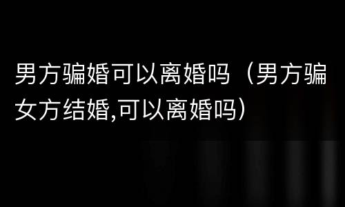 男方骗婚可以离婚吗（男方骗女方结婚,可以离婚吗）