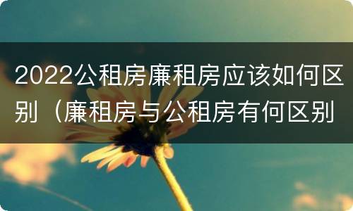 2022公租房廉租房应该如何区别（廉租房与公租房有何区别）