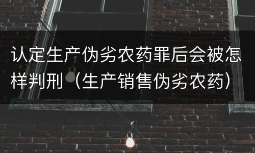 认定生产伪劣农药罪后会被怎样判刑（生产销售伪劣农药）