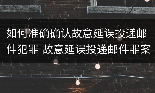 如何准确确认故意延误投递邮件犯罪 故意延误投递邮件罪案例