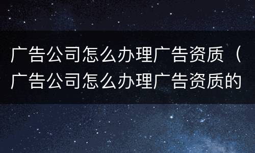 广告公司怎么办理广告资质（广告公司怎么办理广告资质的）