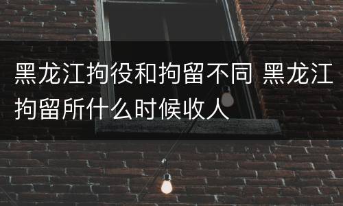 黑龙江拘役和拘留不同 黑龙江拘留所什么时候收人