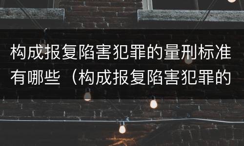 构成报复陷害犯罪的量刑标准有哪些（构成报复陷害犯罪的量刑标准有哪些规定）