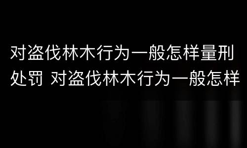 对盗伐林木行为一般怎样量刑处罚 对盗伐林木行为一般怎样量刑处罚的