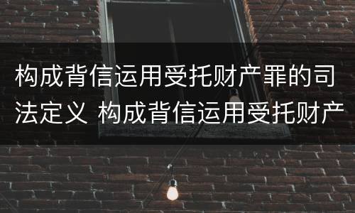 构成背信运用受托财产罪的司法定义 构成背信运用受托财产罪的司法定义为
